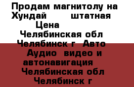 Продам магнитолу на Хундай ix 35 штатная › Цена ­ 6 500 - Челябинская обл., Челябинск г. Авто » Аудио, видео и автонавигация   . Челябинская обл.,Челябинск г.